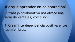 ¿Porque aprender en colaboración? 
El trabajo colaborativo nos ofrece una 
serie de ventajas, como son: 
1. Crear interdependencia positiva entre 
los miembros. 
 