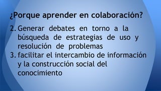 ¿Porque aprender en colaboración? 
2. Generar debates en torno a la 
búsqueda de estrategias de uso y 
resolución de problemas 
3. facilitar el intercambio de información 
y la construcción social del 
conocimiento 
 