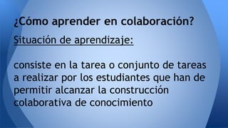 ¿Cómo aprender en colaboración? 
Situación de aprendizaje: 
consiste en la tarea o conjunto de tareas 
a realizar por los estudiantes que han de 
permitir alcanzar la construcción 
colaborativa de conocimiento 
 
