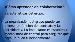 ¿Cómo aprender en colaboración? 
Características del grupo: 
La organización del grupo puede ser 
diversa en función del contexto y las 
actividades. Lo importante es establecer 
mecanismos de control para asegurar que 
haya un buen funcionamiento. 
 