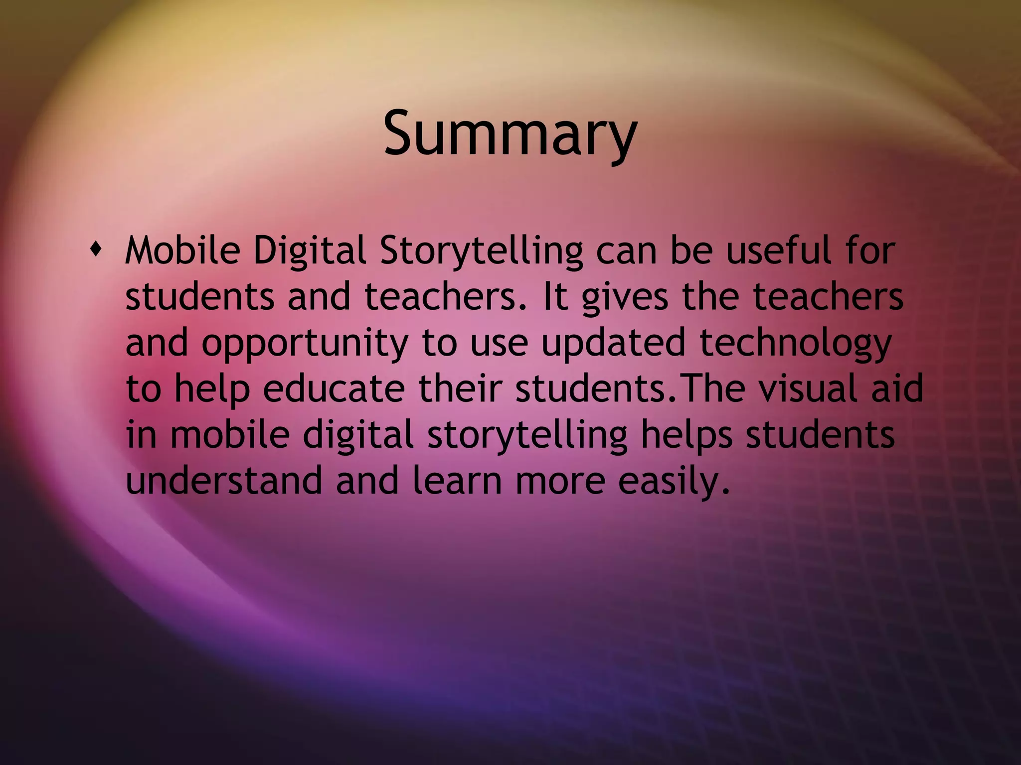 Summary Mobile Digital Storytelling can be useful for students and teachers. It gives the teachers and opportunity to use updated technology to help educate their students.The visual aid in mobile digital storytelling helps students understand and learn more easily. 