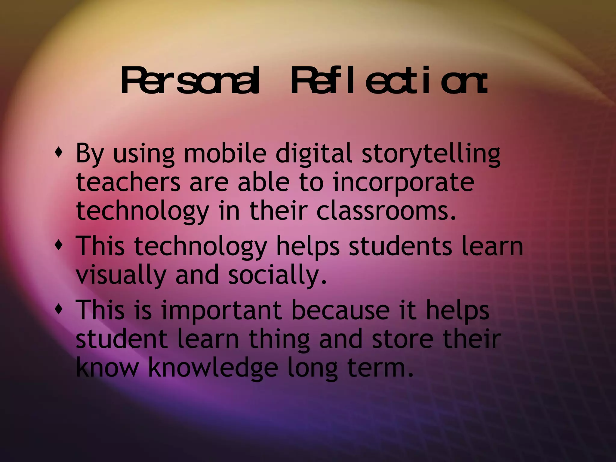Personal Reflection: By using mobile digital storytelling teachers are able to incorporate technology in their classrooms. This technology helps students learn visually and socially. This is important because it helps student learn thing and store their know knowledge long term. 