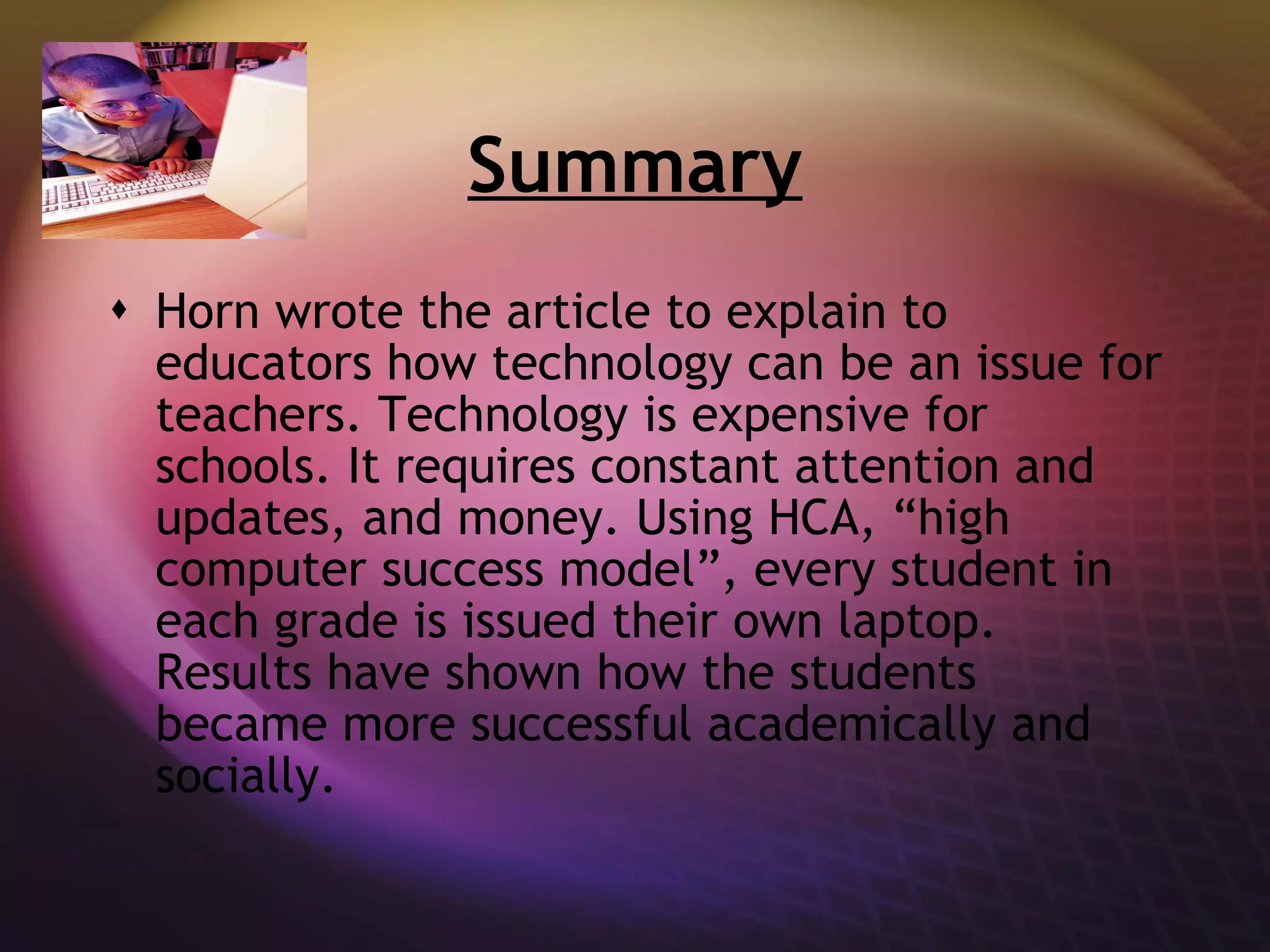 Summary Horn wrote the article to explain to educators how technology can be an issue for teachers. Technology is expensive for schools. It requires constant attention and updates, and money. Using HCA, “high computer success model”, every student in each grade is issued their own laptop. Results have shown how the students became more successful academically and socially.  