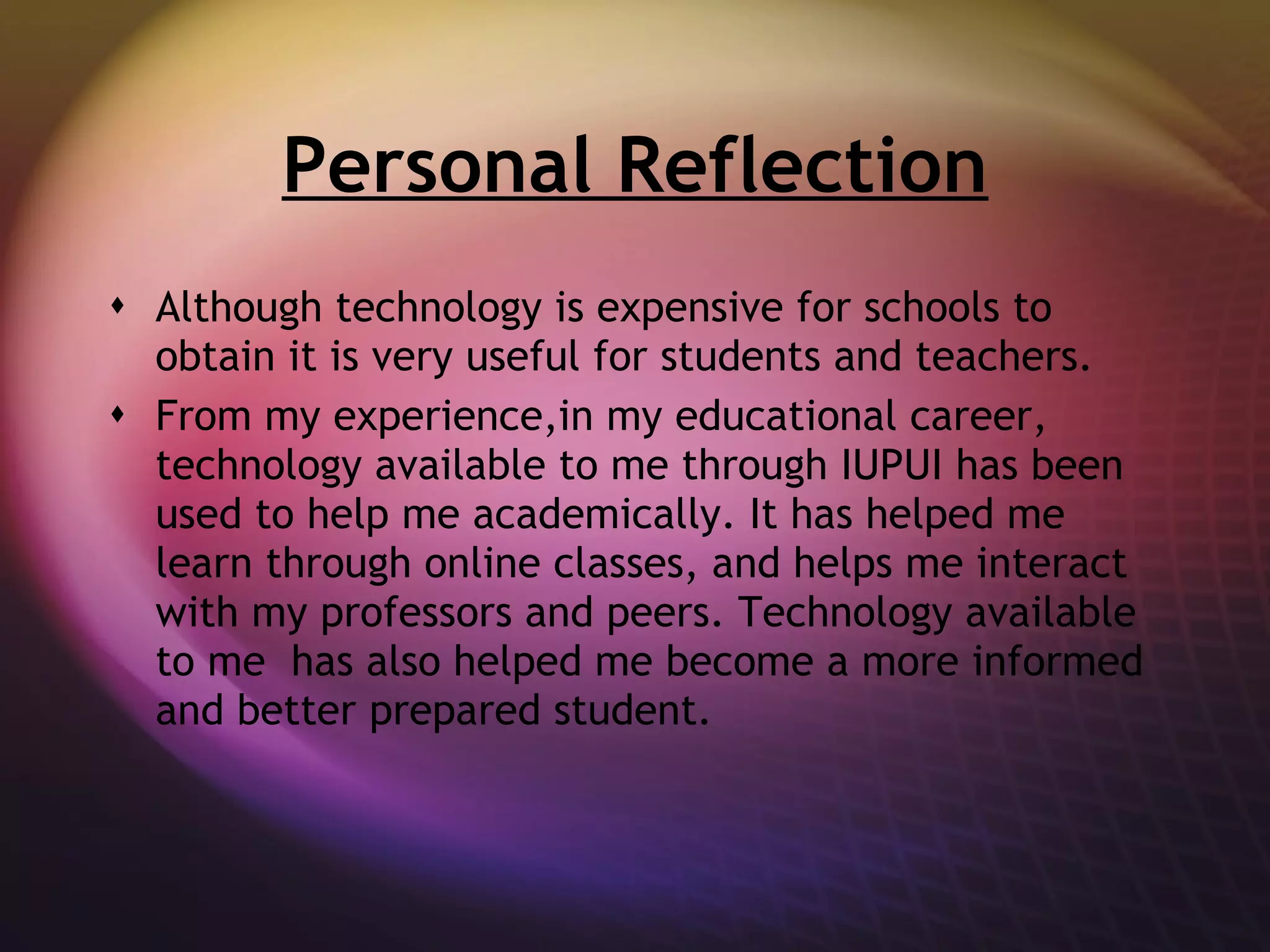 Personal Reflection Although technology is expensive for schools to obtain it is very useful for students and teachers. From my experience,in my educational career, technology available to me through IUPUI has been used to help me academically. It has helped me learn through online classes, and helps me interact with my professors and peers. Technology available to me  has also helped me become a more informed and better prepared student. 