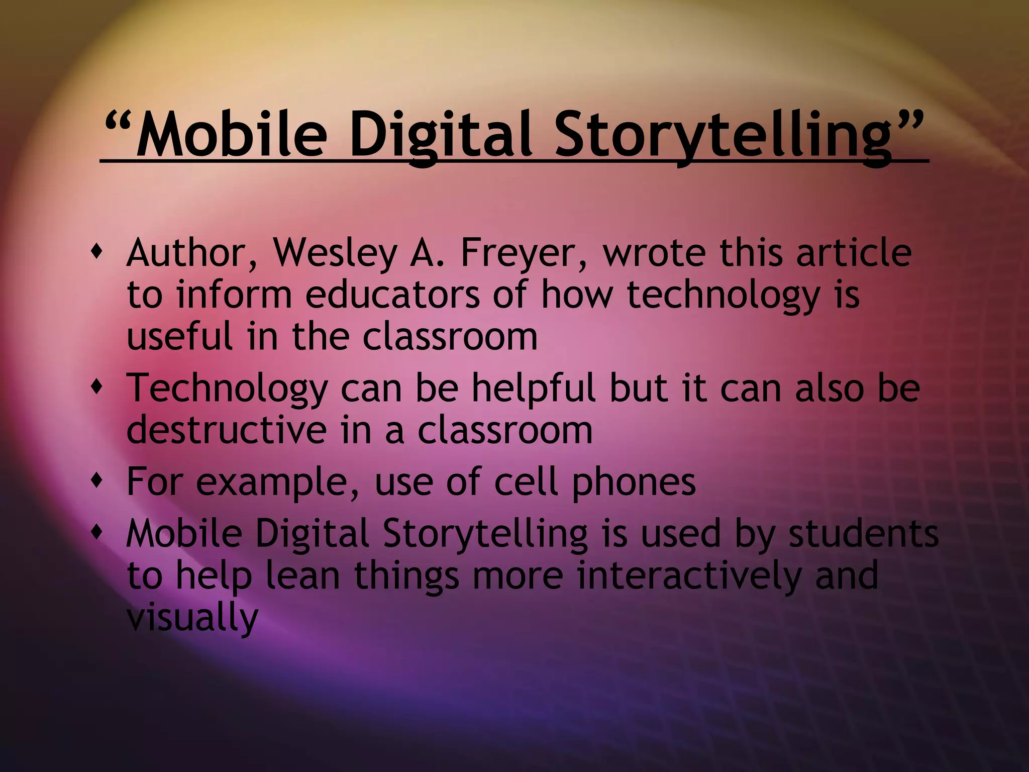 “ Mobile Digital Storytelling” Author, Wesley A. Freyer, wrote this article to inform educators of how technology is useful in the classroom Technology can be helpful but it can also be destructive in a classroom For example, use of cell phones Mobile Digital Storytelling is used by students to help lean things more interactively and visually 