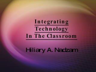 Integrating Technology In The Classroom Hiliary A. Nadzam 
