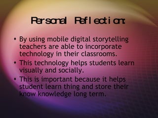 Personal Reflection: By using mobile digital storytelling teachers are able to incorporate technology in their classrooms. This technology helps students learn visually and socially. This is important because it helps student learn thing and store their know knowledge long term. 