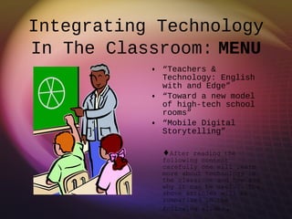 Integrating Technology In The Classroom:   MENU “ Teachers & Technology: English with and Edge” “ Toward a new model of high-tech school rooms” “ Mobile Digital Storytelling”  After reading the following content carefully one will learn more about technology in the classroom and how and why it can be useful. The above articles will be summarized in the following slides . 