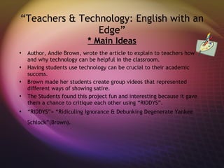 “ Teachers & Technology: English with an Edge” * Main Ideas Author, Andie Brown, wrote the article to explain to teachers how and why technology can be helpful in the classroom. Having students use technology can be crucial to their academic success. Brown made her students create group videos that represented different ways of showing satire. The Students found this project fun and interesting because it gave them a chance to critique each other using “RIDDYS”. “ RIDDYS”= “Ridiculing Ignorance & Debunking Degenerate Yankee Schlock”(Brown).   