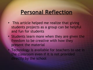 Personal Reflection This article helped me realize that giving students projects as a group can be helpful and fun for students Students learn more when they are given the freedom to be creative with how they present the material Technology is available for teachers to use in the classroom even if it is not provided directly by the school 