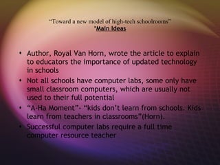 “ Toward a new model of high-tech schoolrooms” * Main Ideas Author, Royal Van Horn, wrote the article to explain to educators the importance of updated technology in schools Not all schools have computer labs, some only have small classroom computers, which are usually not used to their full potential “ A-Ha Moment”- “kids don’t learn from schools. Kids learn from teachers in classrooms”(Horn). Successful computer labs require a full time computer resource teacher 
