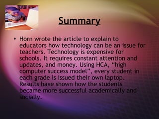 Summary Horn wrote the article to explain to educators how technology can be an issue for teachers. Technology is expensive for schools. It requires constant attention and updates, and money. Using HCA, “high computer success model”, every student in each grade is issued their own laptop. Results have shown how the students became more successful academically and socially.  