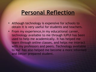 Personal Reflection Although technology is expensive for schools to obtain it is very useful for students and teachers. From my experience,in my educational career, technology available to me through IUPUI has been used to help me academically. It has helped me learn through online classes, and helps me interact with my professors and peers. Technology available to me  has also helped me become a more informed and better prepared student. 