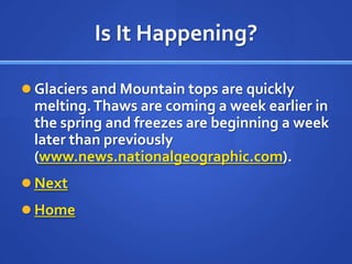 Is It Happening?

 Glaciers and Mountain tops are quickly
 melting. Thaws are coming a week earlier in
 the spring and freezes are beginning a week
 later than previously
 (www.news.nationalgeographic.com).
 Next
 Home
 