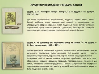 Дудар, Є. М. Антифас: гумор і сатира / Є. М.Дудар.— К.: Дніпро,
1987.- 519 с.
До книги українського письменника, лауреата премії імені Остапа
Вишні, ввійшли кращі гумористичні повісті та оповідання, що
утверджують здорові моральні якості людини, а також сатиричні твори,
спрямовані проти пристосуванців і демагогів, бюрократів і шахраїв,
проти тих, хто порушує норми соціалістичної моралі й етики.
Дудар, Є. М. Директор без портфеля: гумор та сатира / Є. М. Дудар.—
К.: Рад. письменник, 1985.— 229 с.
Збірка гуморесок та повістей відомого українського письменника світлом
дотепного, соковитого сміху викриває тіні нашого життя — хапуг,
здирників, бюрократів, горлохватів, нероб, пияків, міщан усіх мастей.
Сатирична повість «Хата» ставить актуальні проблеми сучасного села,
збереження кращих народних традицій, господарського ставлення до
землі, виховання людини-трудівника. Повість «Директор без портфеля»
переконливо доводить, що навіть у великій науці найголовніша наука —
бути людиною, знайти себе.
ПРЕДСТАВЛЯЄМО ДЕЯКІ З ВИДАНЬ АВТОРА
 