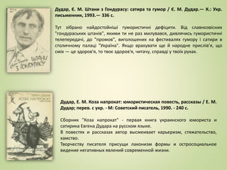 Дудар, Є. М. Штани з Гондурасу: сатира та гумор / Є. М. Дудар.— К.: Укр.
письменник, 1993.— 336 с.
Тут зібрано найдостойніші гумористичні дефіцити. Від славнозвісних
"гондураських штанів", якими ти не раз милувався, дивлячись гумористичні
телепередачі, до "промов", виголошених на фестивалях гумору і сатири в
столичному палаці "Україна". Якщо врахувати ще й народне прислів'я, що
сміх — це здоров'я, то твоє здоров'я, читачу, справді у твоїх руках.
Дудар, Е. М. Коза напрокат: юмористическая повесть, рассказы / Е. М.
Дудар; перев. с укр. - М: Советский писатель, 1990. - 240 с.
Сборник "Коза напрокат" - первая книга украинского юмориста и
сатирика Евгена Дудара на русском языке.
В повестях и рассказах автор высмеивает карьеризм, стяжательство,
хамство.
Творчеству писателя присущи лаконизм формы и остросоциальное
видение негативных явлений современной жизни.
 