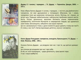 Дудар, Є. І силою, і правдою... / Є. Дудар. — Тернопіль: Джура, 2003. —
272 с.
Нова збірка Євгена Дударя «І силою, і правдою...» містить ряд фейлетонів і
гуморесок, які вже друкувалися у попередніх збірниках, так і нових,
невідомих поки що широкому читацькому загалу. Митець, як і перше, на
вістрі часу. Порушує найактуальніші, найпекучіші проблеми нашого життя-
буття. Гостро, дошкульно, вразливо батожить різних перекинчиків-
пройдисвітів, політичних банкрутів та звироднілих людців, що цураються
своєї мови, Батьківщини, забувають про рідне коріння.
Це не є розважальне чтиво; у деякі моменти душа щемить «чому ми такі?»
й «чому у нас так?» Автор відповідає дотепно, влучно і вичерпно.
Євген Дудар Плацдарм: гуморески, анекдоти, бувальщини / Є. Дудар. —
Київ: Феміна, 1996. - 391 с.
Книжка Євгена Дудара - це роздуми про нас і про те, що діється довкруг
нас.
Це спонука до роздумів про час і про себе.
В ній, як і всіх попередніх, - щира дотепність, гірка іронія і віра.
У нас і наше майбутнє.
 