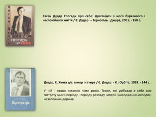 Євген Дудар Спогади про себе: фрагменти з мого бурхливого і
неспокійного життя / Є. Дудар. – Тернопіль : Джура, 2001. - 160 с.
Дудар, Є. Хунта діє: гумор і сатира / Є. Дудар. - К.: Орбіта, 1993. - 144 с.
У ній - праця останніх п'яти років. Твори, які увібрали в себе всю
гостроту цього періоду - періоду розпаду імперії і народження молодих,
незалежних держав.
 