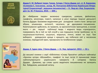 Дудар, Є. Іудин гріш / Євген Дудар. — К.: Укр. пріоритет, 2012. — 32 с.
До восьмої книжки з серії «Бібліотека «Слова Просвіти» увійшли найновіші
«Хроніки хутора «Мозамбік», памфлет та інші гострі й проникливі твори
найпопулярнішого українського гумориста й сатирика Євгена
Дударя. Думаємо, що слово цього видатного письменника не залишить
Вас байдужим, шановний читачу.
Дудар Є. М. Вибрані твори: Гумор. Сатира / Євген Дудар; вст. ст. В. Баранова;
післямова С. Гальченка; уклад. Ю. Попсуєнко (Бібліотека Української Літера-
турної Енциклопедії : вершини письменства) — К.: Вид-во «Укр. Енциклопе-
дія» ім. М. П Бажана, 2010. — 608 с.
До «Вибраних творів» включено гуморески, усмішки, фейлетони,
памфлети, мініатюри, повісті, написані в різні періоди творчої діяльності
Євгена Дударя. Базовими виданнями для укладання книги стали автор-ські
збірки, альманахи, антології, часописи, де друкувався письменник.
Компонування здійснено, як правило, за хронологічним принципом, в основі
якого — рік першої публікації твору. І жодного твору «прохідного»,
поверхового, бо в той чи той спосіб у них порушено гострі проблеми: чи то
національно-політичні, соціальні, моральні, етичні, мовні чи інші. Тож
вибирати доводилося краще з кращого, що побачило світ у численних
книжках, періодичній пресі, прозвучало по телебаченню і радіо.
 
