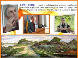 Євген Дудар — один із найвідоміших сучасних українських
гумористів. Народився Євген Михайлович 24 січня 1933 року в селі
Озірна Зборівського району на Тернопільщині в селянській родині.
 