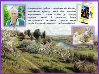 Гумористичні здібності перейняв від батька,
звичайного кравця, який був великим
жартівником і свою любов до гумору
передав синові. З дитинства Євген
захоплювався читанням гумористичних
творів Степана Руданського та Остапа Вишні.
 