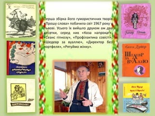 Перша збірка його гумористичних творів
«Прошу слова» побачила світ 1967 року у
Львові. Усього їх вийшло друком аж два
десятки, серед них «Коза напрокат»,
«Сеанс гіпнозу», «Профілактика совісті»,
«Шедевр за вуаллю», «Директор без
портфеля», «Рятуймо жінку».
 