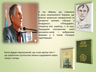 Євген Дудар переконаний, що «сміх врятує світ» і
що українське суспільство можна оздоровити через
гумор і сатиру.
У тих збірках, що з'явилися
в роки незалежності України, ще
різкіше зазвучали гумористичні та
сатиричні мотиви: «Штани з
Гондурасу», «Плацдарм»,
«Українці мої, українці...» та інші.
Порадував письменник своїх
шануваль-ників і вибраними
творами у 2 томах «Галерея
чудотворців».
 