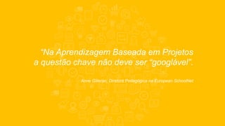 “Na Aprendizagem Baseada em Projetos
a questão chave não deve ser “googlável”.
Anne Gilleran, Diretora Pedagógica na European SchoolNet
 