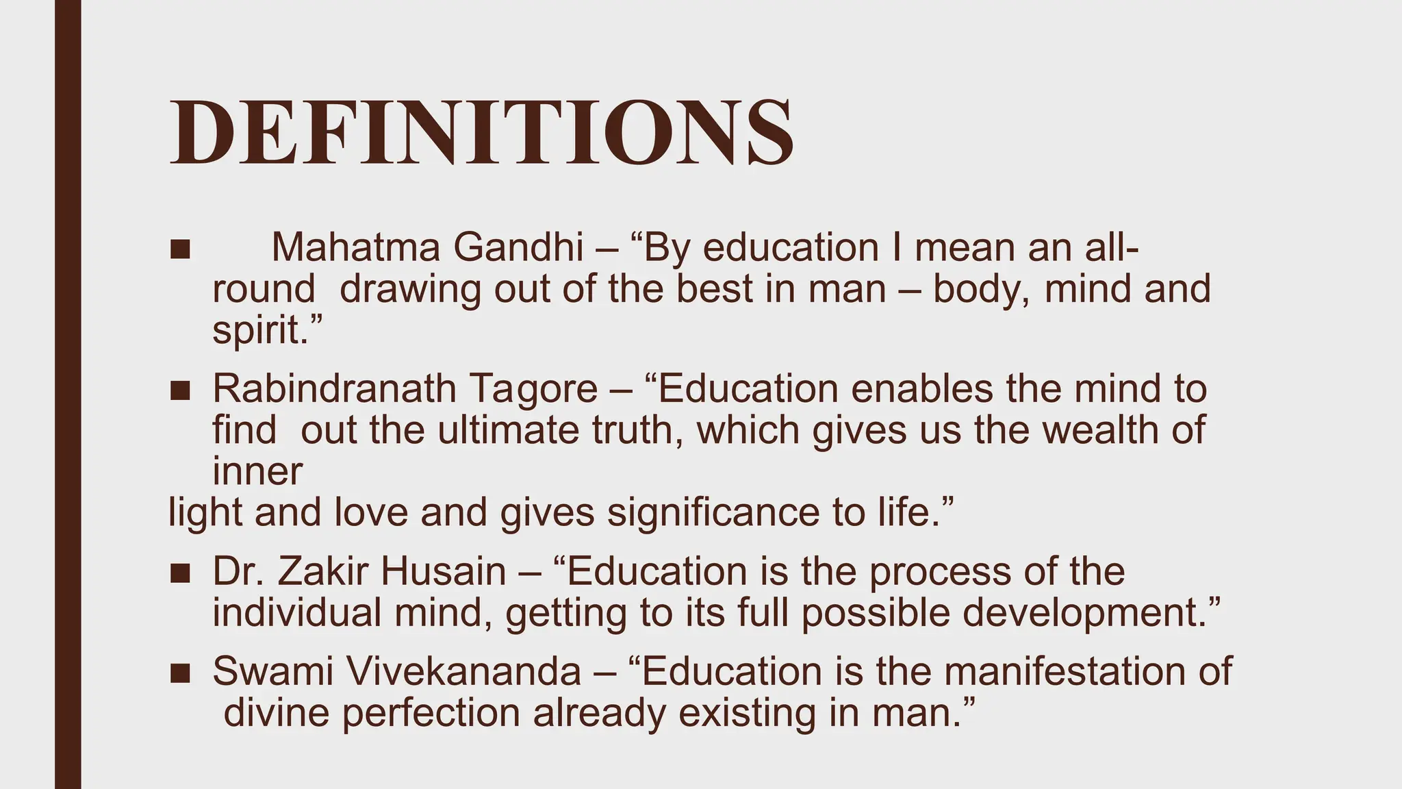 DEFINITIONS
■ Mahatma Gandhi – “By education I mean an all-
round drawing out of the best in man – body, mind and
spirit.”
■ Rabindranath Tagore – “Education enables the mind to
find out the ultimate truth, which gives us the wealth of
inner
light and love and gives significance to life.”
■ Dr. Zakir Husain – “Education is the process of the
individual mind, getting to its full possible development.”
■ Swami Vivekananda – “Education is the manifestation of
divine perfection already existing in man.”
 