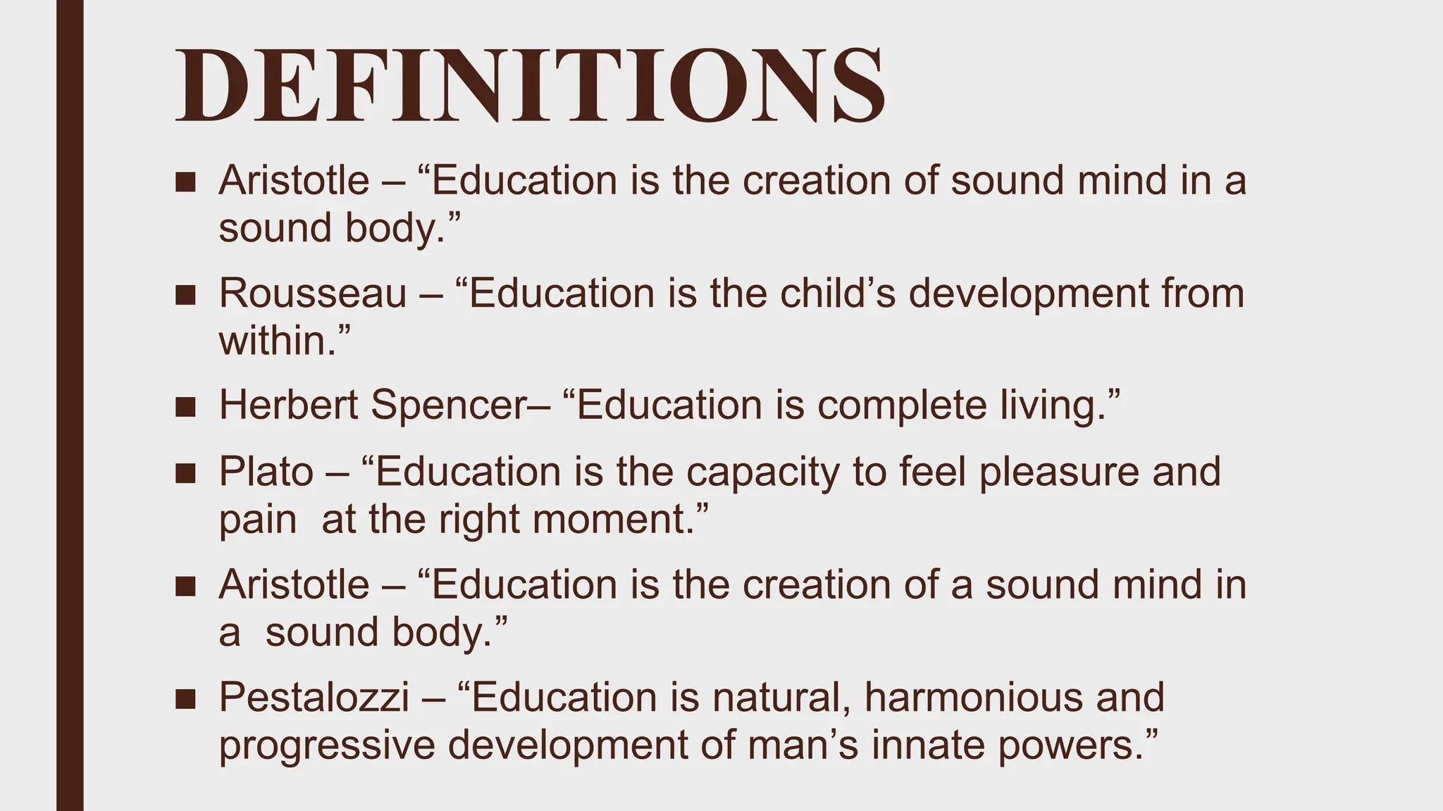 DEFINITIONS
■ Aristotle – “Education is the creation of sound mind in a
sound body.”
■ Rousseau – “Education is the child’s development from
within.”
■ Herbert Spencer– “Education is complete living.”
■ Plato – “Education is the capacity to feel pleasure and
pain at the right moment.”
■ Aristotle – “Education is the creation of a sound mind in
a sound body.”
■ Pestalozzi – “Education is natural, harmonious and
progressive development of man’s innate powers.”
 
