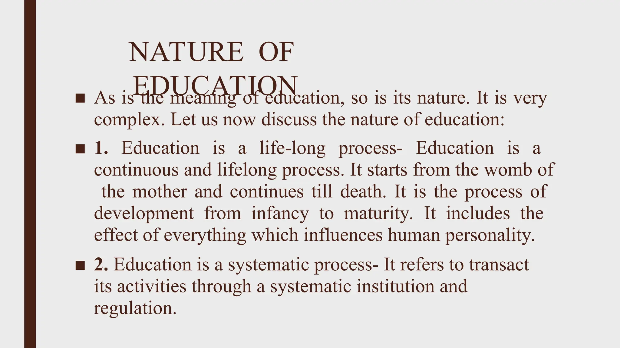 NATURE OF
EDUCATION
■ As is the meaning of education, so is its nature. It is very
complex. Let us now discuss the nature of education:
■ 1. Education is a life-long process- Education is a
continuous and lifelong process. It starts from the womb of
the mother and continues till death. It is the process of
development from infancy to maturity. It includes the
effect of everything which influences human personality.
■ 2. Education is a systematic process- It refers to transact
its activities through a systematic institution and
regulation.
 