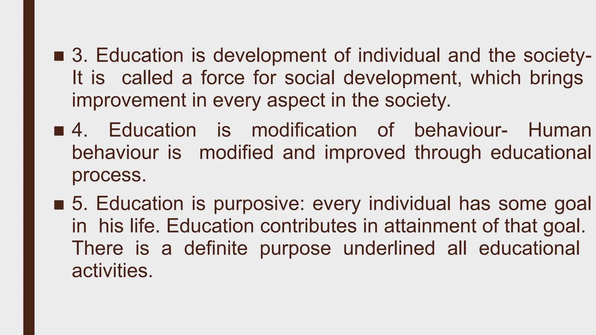 ■ 3. Education is development of individual and the society-
It is called a force for social development, which brings
improvement in every aspect in the society.
■ 4. Education is modification of behaviour- Human
behaviour is modified and improved through educational
process.
■ 5. Education is purposive: every individual has some goal
in his life. Education contributes in attainment of that goal.
There is a definite purpose underlined all educational
activities.
 