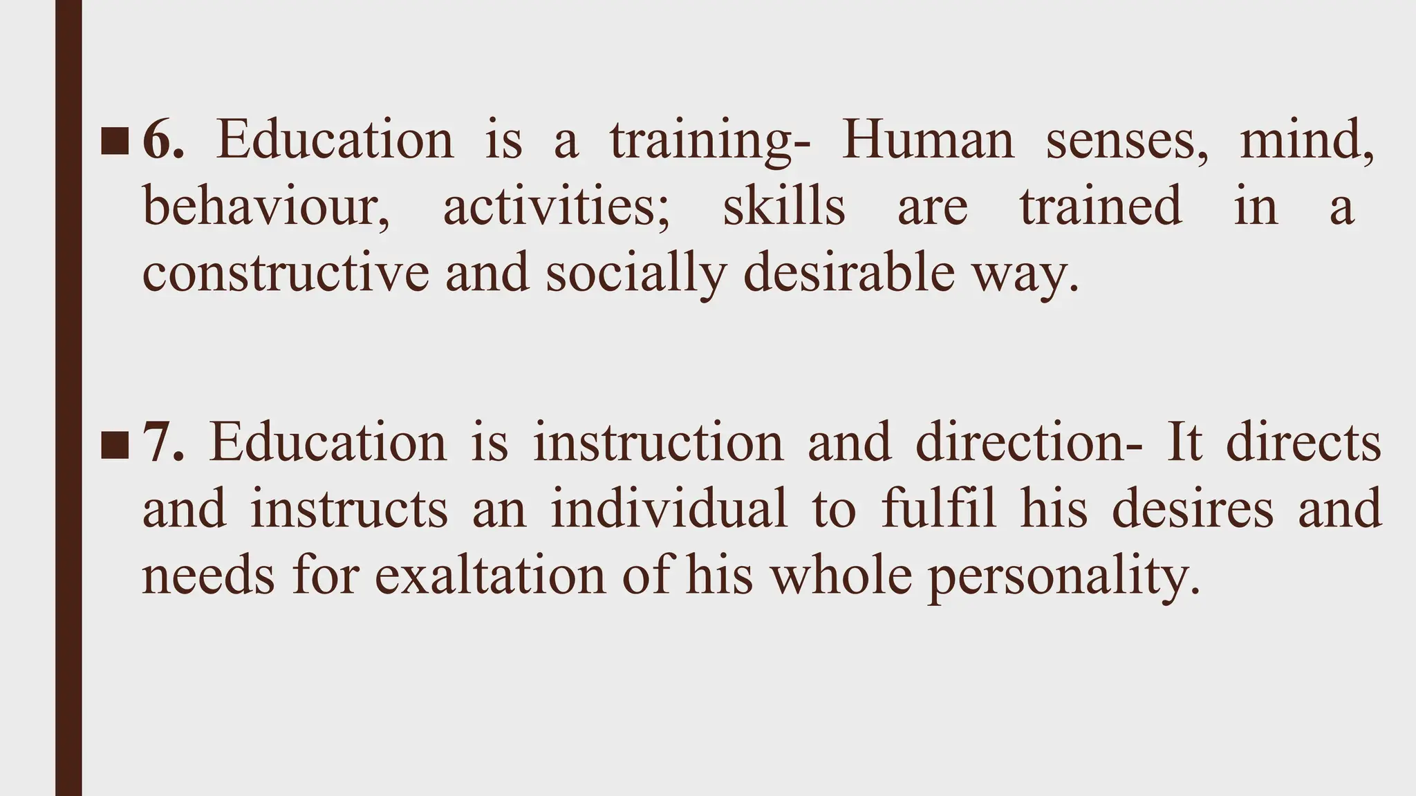 ■ 6. Education is a training- Human senses, mind,
behaviour, activities; skills are trained in a
constructive and socially desirable way.
■ 7. Education is instruction and direction- It directs
and instructs an individual to fulfil his desires and
needs for exaltation of his whole personality.
 
