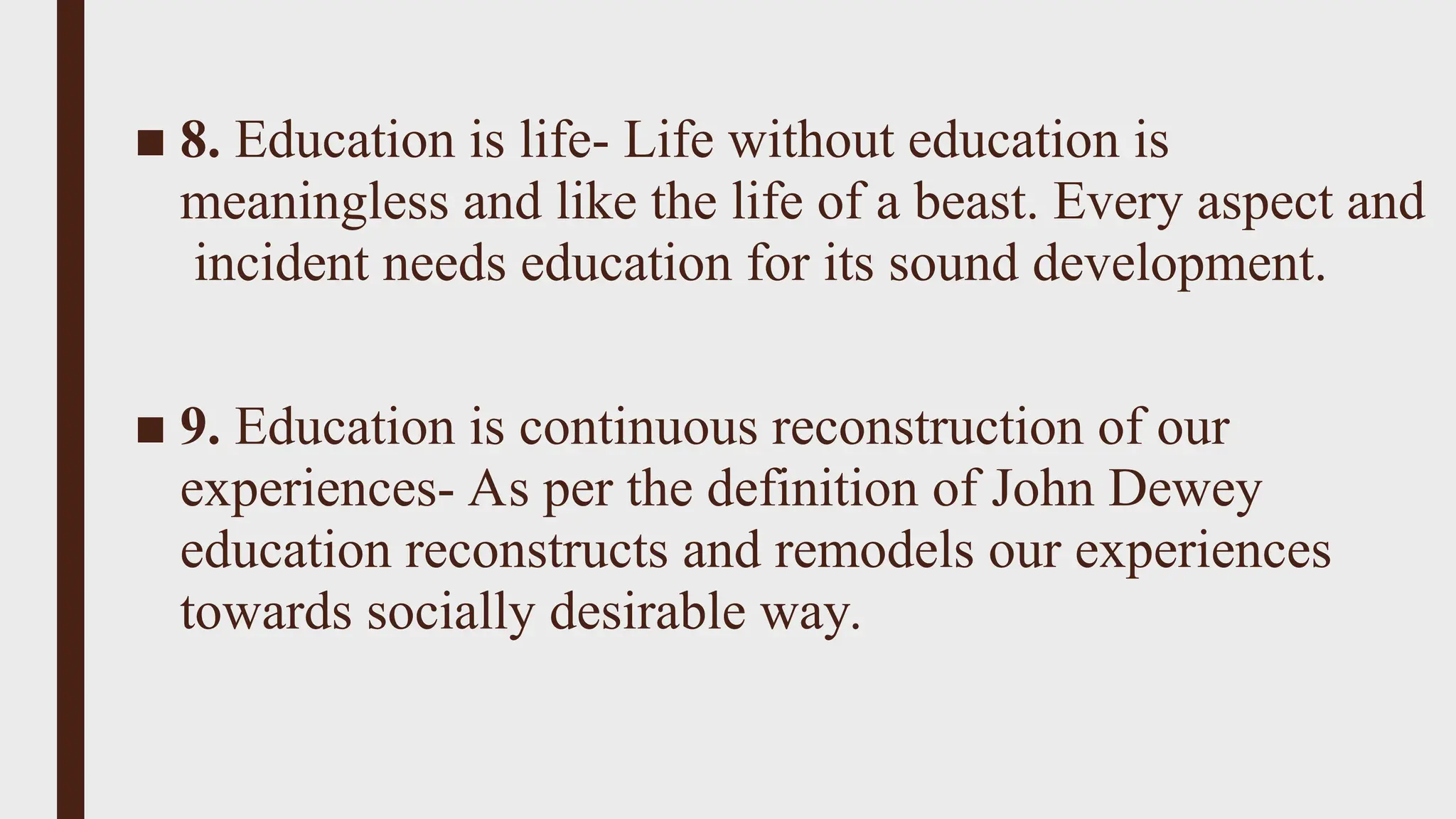 ■ 8. Education is life- Life without education is
meaningless and like the life of a beast. Every aspect and
incident needs education for its sound development.
■ 9. Education is continuous reconstruction of our
experiences- As per the definition of John Dewey
education reconstructs and remodels our experiences
towards socially desirable way.
 