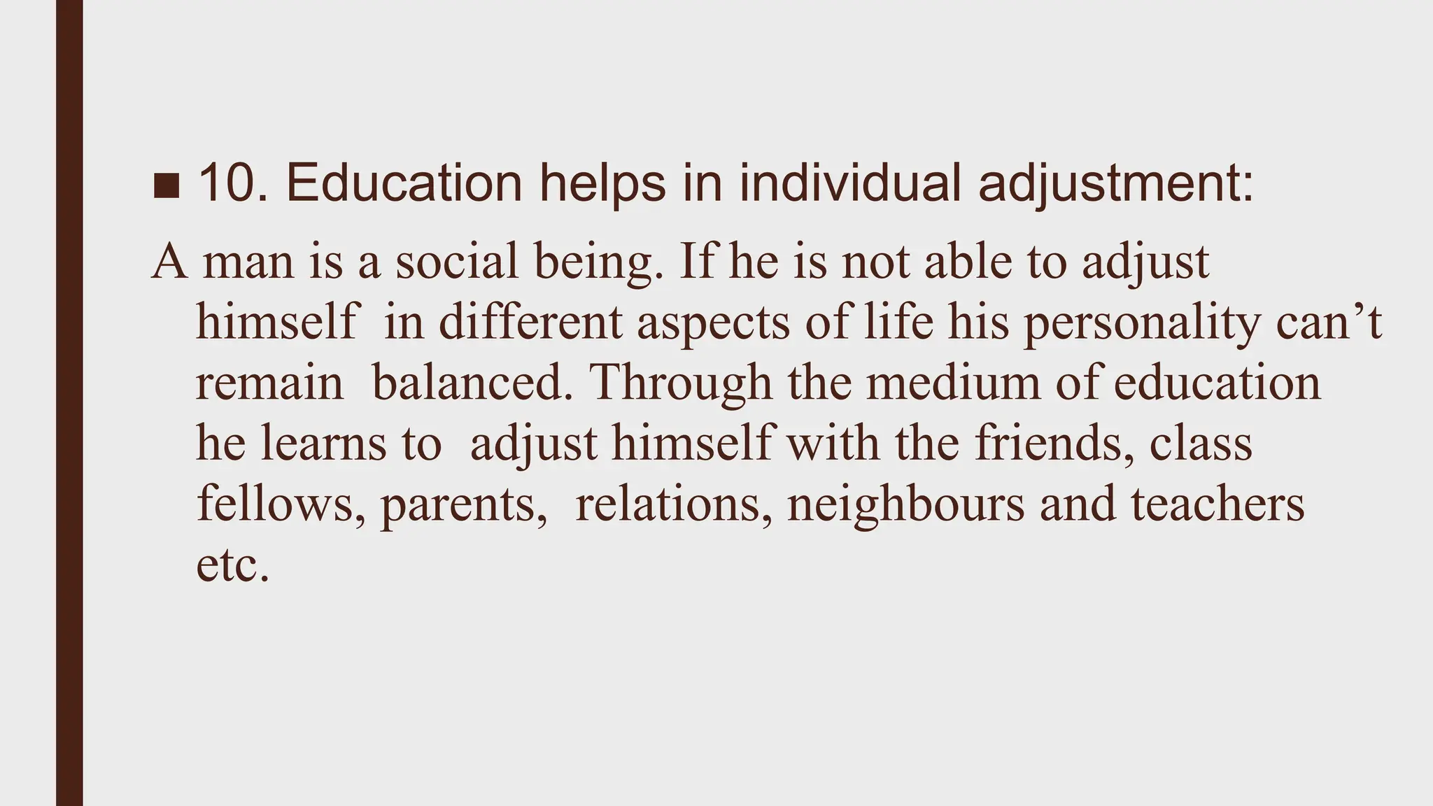 ■ 10. Education helps in individual adjustment:
A man is a social being. If he is not able to adjust
himself in different aspects of life his personality can’t
remain balanced. Through the medium of education
he learns to adjust himself with the friends, class
fellows, parents, relations, neighbours and teachers
etc.
 