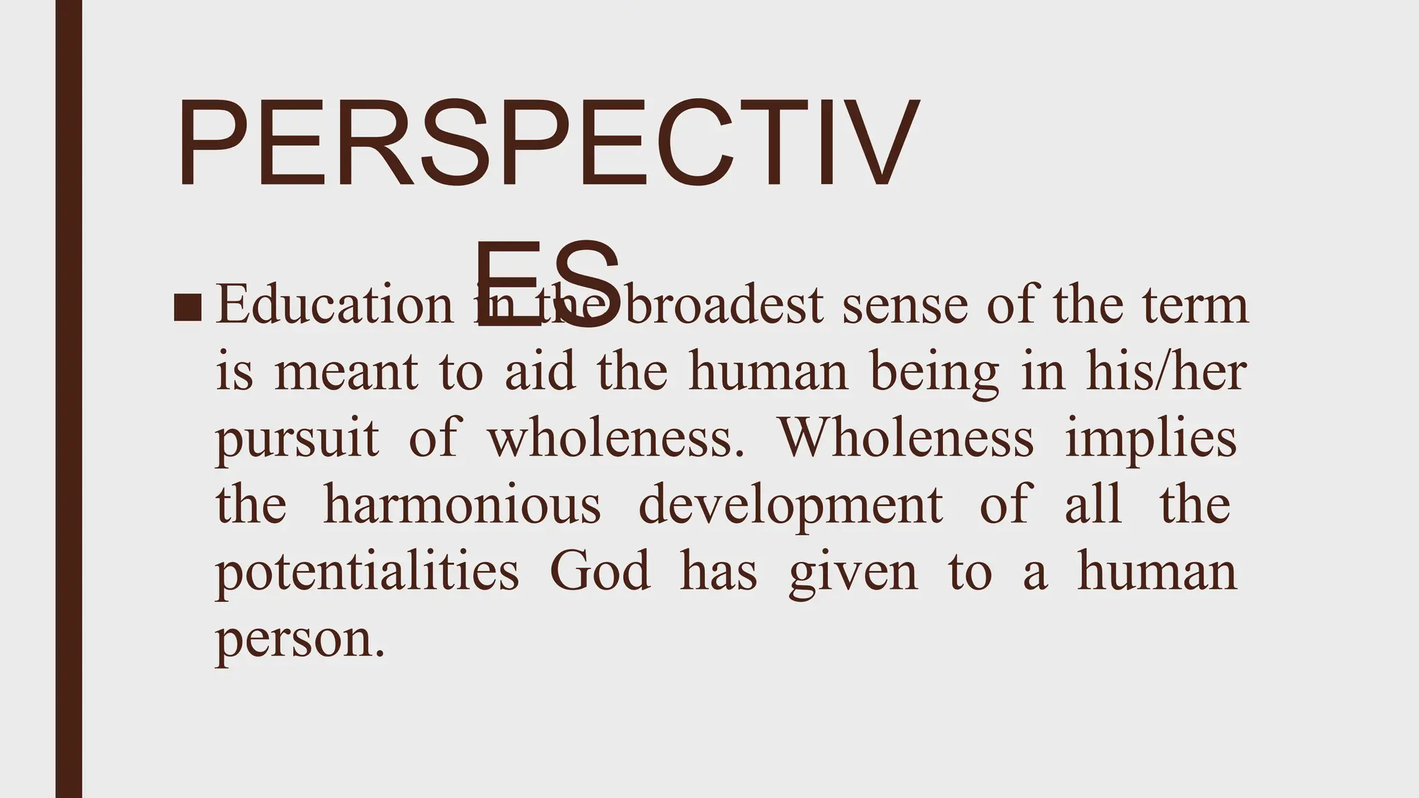 PERSPECTIV
ES
■ Education in the broadest sense of the term
is meant to aid the human being in his/her
pursuit of wholeness. Wholeness implies
the harmonious development of all the
potentialities God has given to a human
person.
 