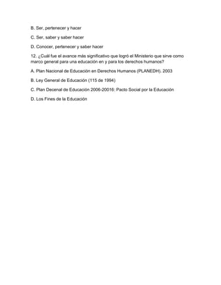 B. Ser, pertenecer y hacer

C. Ser, saber y saber hacer

D. Conocer, pertenecer y saber hacer

12. ¿Cuál fue el avance más significativo que logró el Ministerio que sirve como
marco general para una educación en y para los derechos humanos?

A. Plan Nacional de Educación en Derechos Humanos (PLANEDH). 2003

B. Ley General de Educación (115 de 1994)

C. Plan Decenal de Educación 2006-20016: Pacto Social por la Educación

D. Los Fines de la Educación
 