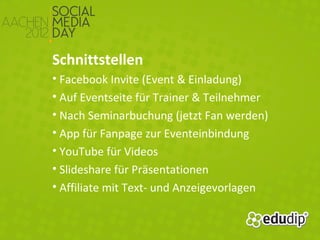 Schnittstellen
• Facebook Invite (Event & Einladung)
• Auf Eventseite für Trainer & Teilnehmer
• Nach Seminarbuchung (jetzt Fan werden)
• App für Fanpage zur Eventeinbindung
• YouTube für Videos
• Slideshare für Präsentationen
• Affiliate mit Text- und Anzeigevorlagen
 