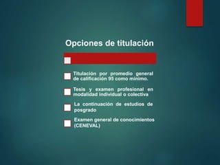 Opciones de titulación
Titulación por promedio general
de calificación 95 como mínimo.
Tesis y examen profesional en
modalidad individual o colectiva
La continuación de estudios de
posgrado
Examen general de conocimientos
(CENEVAL)
 