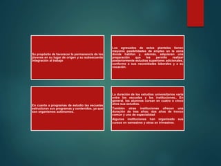 Su propósito de favorecer la permanencia de los
jóvenes en su lugar de origen y su subsecuente
integración al trabajo
Los egresados de estos planteles tienen
mayores posibilidades de empleo en la zona
donde habitan y, además, adquieren una
preparación que les permite realizar
posteriormente estudios superiores adicionales,
conforme a sus necesidades laborales y a su
vocación.
En cuanto a programas de estudio las escuelas
estructuran sus programas y contenidos, ya que
son organismos autónomos.
La duración de los estudios universitarios varía
entre las escuelas y las instituciones.. En
general, los alumnos cursan en cuatro o cinco
años sus estudios.
También otras instituciones ofrecen una
duración de tres años: dos años de tronco
común y uno de especialidad
Algunas instituciones han organizado sus
cursos en semestres y otras en trimestres.
 