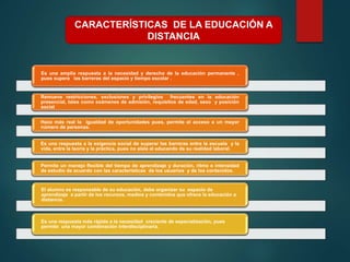 Es una amplia respuesta a la necesidad y derecho de la educación permanente ,
pues supera las barreras del espacio y tiempo escolar .
Remueve restricciones, exclusiones y privilegios frecuentes en la educación
presencial, tales como exámenes de admisión, requisitos de edad, sexo y posición
social
Hace más real la igualdad de oportunidades pues, permite el acceso a un mayor
número de personas.
Es una respuesta a la exigencia social de superar las barreras entre la escuela y la
vida, entre la teoría y la práctica, pues no aísla al educando de su realidad laboral.
Permite un manejo flexible del tiempo de aprendizaje y duración, ritmo e intensidad
de estudio de acuerdo con las características de los usuarios y de los contenidos.
El alumno es responsable de su educación, debe organizar su espacio de
aprendizaje a partir de los recursos, medios y contenidos que ofrece la educación a
distancia.
Es una respuesta más rápida a la necesidad creciente de especialización, pues
permite una mayor combinación interdisciplinaria.
CARACTERÍSTICAS DE LA EDUCACIÓN A
DISTANCIA
 