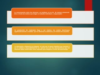 La comunicación entre los alumnos y el profesor no se da de manera presencial
sino a través de medios que exigen un estudio individual y responsable .
La producción de materiales llega a ser masiva, los costos disminuyen
significativamente a medida que se alimenta la cobertura y el número de usuarios.
La educación a distancia es exigente no solo por el apoyo logístico que requiere y
por la calidad y disponibilidad de los tutores sino por las características que los
alumnos deben desarrollar como requisito para asegurar el éxito del aprendizaje.
 