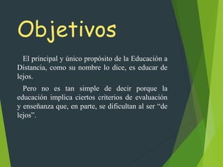 Objetivos
El principal y único propósito de la Educación a
Distancia, como su nombre lo dice, es educar de
lejos.
Pero no es tan simple de decir porque la
educación implica ciertos criterios de evaluación
y enseñanza que, en parte, se dificultan al ser “de
lejos”.
 