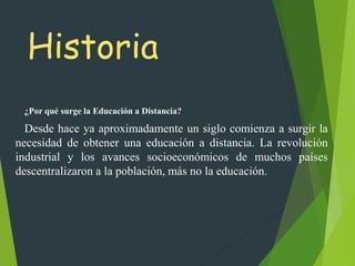 Historia
¿Por qué surge la Educación a Distancia?
Desde hace ya aproximadamente un siglo comienza a surgir la
necesidad de obtener una educación a distancia. La revolución
industrial y los avances socioeconómicos de muchos países
descentralizaron a la población, más no la educación.
 
