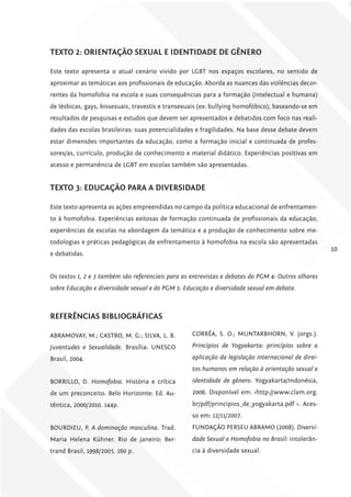 TExTo 2: oriENTAÇÃo SExuAl E iDENTiDADE DE gêNEro

Este texto apresenta o atual cenário vivido por LGBT nos espaços escolares, no sentido de
aproximar as temáticas aos profissionais de educação. Aborda as nuances das violências decor-
rentes da homofobia na escola e suas consequências para a formação (intelectual e humana)
de lésbicas, gays, bissexuais, travestis e transexuais (ex: bullying homofóbico), baseando-se em
resultados de pesquisas e estudos que devem ser apresentados e debatidos com foco nas reali-
dades das escolas brasileiras: suas potencialidades e fragilidades. Na base desse debate devem
estar dimensões importantes da educação, como a formação inicial e continuada de profes-
sores/as, currículo, produção de conhecimento e material didático. Experiências positivas em
acesso e permanência de LGBT em escolas também são apresentadas.


TExTo 3: EDucAÇÃo PArA A DivErSiDADE

Este texto apresenta as ações empreendidas no campo da política educacional de enfrentamen-
to à homofobia. Experiências exitosas de formação continuada de profissionais da educação,
experiências de escolas na abordagem da temática e a produção de conhecimento sobre me-
todologias e práticas pedagógicas de enfrentamento à homofobia na escola são apresentadas
                                                                                                     10
e debatidas.


Os textos 1, 2 e 3 também são referenciais para as entrevistas e debates do PGM 4: Outros olhares
sobre Educação e diversidade sexual e do PGM 5: Educação e diversidade sexual em debate.



rEfErêNciAS BiBliográficAS

ABRAMOVAY, M.; CASTRO, M. G.; SILVA, L. B.         CORRÊA, S. O.; MUNTARBHORN, V. (orgs.).

Juventudes e Sexualidade. Brasília: UNESCO         Princípios de Yogyakarta: princípios sobre a

Brasil, 2004.                                      aplicação da legislação internacional de direi-
                                                   tos humanos em relação à orientação sexual e
BORRILLO, D. Homofobia. História e crítica         identidade de gênero. Yogyakarta/Indonésia,
de um preconceito. Belo Horizonte: Ed. Au-         2006. Disponível em: <http://www.clam.org.
têntica, 2000/2010. 144p.                          br/pdf/principios_de_yogyakarta.pdf >. Aces-
                                                   so em: 12/11/2007.
BOURDIEU, P. A dominação masculina. Trad.          FUNDAÇÃO PERSEU ABRAMO (2008). Diversi-
Maria Helena Kühner. Rio de Janeiro: Ber-          dade Sexual e Homofobia no Brasil: intolerân-
trand Brasil, 1998/2005. 160 p.                    cia à diversidade sexual.
 