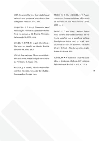 JOCA, Alexandre Martins. Diversidade Sexual      PRADO, M. A. M.; MACHADO, F. V. Precon-
na Escola: um “problema” posto à mesa. Dis-      ceito contra homossexualidades: a hierarquia
sertação de Mestrado. UFC, 2008.                 da invisibilidade. São Paulo: Editora Cortez,
                                                 2008. 144 p.
JUNQUEIRA, R. D. (org.). Diversidade Sexual
na Educação: problematizações sobre homo-        SMIGAY, K. E. von. (2002). Sexismo, homo-
fobia nas escolas, v. 32. Brasília: Ministério   fobia e outras expressões correlatas de vio-
da Educação/UNESCO, 2009.                        lência: desafios para a psicologia política.
                                                 Psicologia em Revista, 8(11), p. 32-46, 2002.
LIONÇO, T.; DINIZ, D. (orgs.). Homofobia e
                                                 Disponível no SciELO (Scientific Electronic
Educação: um desafio ao silêncio. Brasília:
                                                 Library Online), <http://www.scielo.br/ptp>
Editora UNB, 2009. 196 p.
                                                 Acesso em 21 nov. 2007.

LOURO, Guacira Lopes. Gênero, sexualidade e
educação: Uma perspectiva pós-estruturalis-      TORRES, M. A. A diversidade sexual na educa-

ta. Petrópolis, RJ: Vozes, 1997.                 ção e os direitos de cidadania lGBT na Escola.
                                                 Belo Horizonte: Autêntica, 2010. v. 1. 72 p.
MAZZON, J. A. (coord.). Pesquisa Nacional Di-
versidade na Escola. Fundação de Estudos e                                                        11
Pesquisas Econômicas, 2009.
 