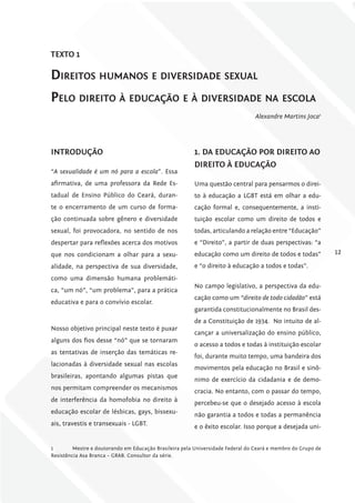 TExTo 1

dirEitos humanos E divErsidadE sExual
PElo dirEito à Educação E à divErsidadE na Escola
                                                                                 Alexandre Martins Joca1




iNTroDuÇÃo                                              1. DA EDucAÇÃo Por DirEiTo Ao
                                                        DirEiTo à EDucAÇÃo
“A sexualidade é um nó para a escola”. Essa
afirmativa, de uma professora da Rede Es-               Uma questão central para pensarmos o direi-
tadual de Ensino Público do Ceará, duran-               to à educação a LGBT está em olhar a edu-
te o encerramento de um curso de forma-                 cação formal e, consequentemente, a insti-
ção continuada sobre gênero e diversidade               tuição escolar como um direito de todos e
sexual, foi provocadora, no sentido de nos              todas, articulando a relação entre “Educação”
despertar para reflexões acerca dos motivos             e “Direito”, a partir de duas perspectivas: “a
que nos condicionam a olhar para a sexu-                educação como um direito de todos e todas”            12
alidade, na perspectiva de sua diversidade,             e “o direito à educação a todos e todas”.
como uma dimensão humana problemáti-
                                                        No campo legislativo, a perspectiva da edu-
ca, “um nó”, “um problema”, para a prática
                                                        cação como um “direito de todo cidadão” está
educativa e para o convívio escolar.
                                                        garantida constitucionalmente no Brasil des-
                                                        de a Constituição de 1934. No intuito de al-
Nosso objetivo principal neste texto é puxar
                                                        cançar a universalização do ensino público,
alguns dos fios desse “nó” que se tornaram
                                                        o acesso a todos e todas à instituição escolar
as tentativas de inserção das temáticas re-
                                                        foi, durante muito tempo, uma bandeira dos
lacionadas à diversidade sexual nas escolas
                                                        movimentos pela educação no Brasil e sinô-
brasileiras, apontando algumas pistas que
                                                        nimo de exercício da cidadania e de demo-
nos permitam compreender os mecanismos
                                                        cracia. No entanto, com o passar do tempo,
de interferência da homofobia no direito à              percebeu-se que o desejado acesso à escola
educação escolar de lésbicas, gays, bissexu-            não garantia a todos e todas a permanência
ais, travestis e transexuais - LGBT.                    e o êxito escolar. Isso porque a desejada uni-


1        Mestre e doutorando em Educação Brasileira pela Universidade Federal do Ceará e membro do Grupo de
Resistência Asa Branca – GRAB. Consultor da série.
 