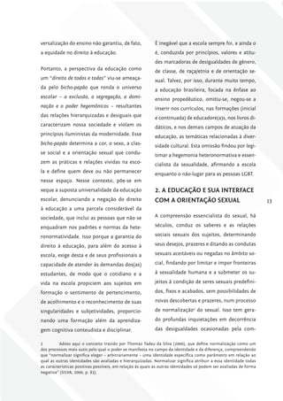 versalização do ensino não garantiu, de fato,               É inegável que a escola sempre foi, e ainda o
a equidade no direito à educação.                           é, conduzida por princípios, valores e atitu-
                                                            des marcadoras de desigualdades de gênero,
Portanto, a perspectiva da educação como                    de classe, de raça/etnia e de orientação se-
um “direito de todos e todas” viu-se ameaça-                xual. Talvez, por isso, durante muito tempo,
da pelo bicho-papão que ronda o universo                    a educação brasileira, focada na ênfase ao
escolar – a exclusão, a segregação, a domi-                 ensino propedêutico, omitiu-se, negou-se a
nação e o poder hegemônicos – resultantes                   inserir nos currículos, nas formações (inicial
das relações hierarquizadas e desiguais que                 e continuada) de educadore(a)s, nos livros di-
caracterizam nossa sociedade e violam os                    dáticos, e nos demais campos de atuação da
princípios iluministas da modernidade. Esse                 educação, as temáticas relacionadas à diver-
bicho-papão determina a cor, o sexo, a clas-                sidade cultural. Esta omissão findou por legi-
se social e a orientação sexual que condu-                  timar a hegemonia heteronormativa e essen-
zem as práticas e relações vividas na esco-                 cialista da sexualidade, afirmando a escola
la e define quem deve ou não permanecer                     enquanto o não-lugar para as pessoas LGBT.
nesse espaço. Nesse contexto, põe-se em
xeque a suposta universalidade da educação                  2. A EDucAÇÃo E SuA iNTErfAcE
escolar, denunciando a negação do direito                   com A oriENTAÇÃo SExuAl                                 13
à educação a uma parcela considerável da
sociedade, que inclui as pessoas que não se                 A compreensão essencialista do sexual, há

enquadram nos padrões e normas da hete-                     séculos, conduz os saberes e as relações

ronormatividade. Isso porque a garantia do                  sociais sexuais dos sujeitos, determinando

direito à educação, para além do acesso à                   seus desejos, prazeres e ditando as condutas

escola, exige desta e de seus profissionais a               sexuais aceitáveis ou negadas no âmbito so-

capacidade de atender às demandas dos(as)                   cial, findando por limitar e impor fronteiras

estudantes, de modo que o cotidiano e a                     à sexualidade humana e a submeter os su-

vida na escola propiciem aos sujeitos em                    jeitos à condição de seres sexuais predefini-

formação o sentimento de pertencimento,                     dos, fixos e acabados, sem possibilidades de

de acolhimento e o reconhecimento de suas                   novas descobertas e prazeres, num processo

singularidades e subjetividades, proporcio-                 de normalização2 do sexual. Isso tem gera-

nando uma formação além da aprendiza-                       do profundas inquietações em decorrência

gem cognitiva conteudista e disciplinar.                    das desigualdades ocasionadas pela com-

2         Adoto aqui o conceito trazido por Thomaz Tadeu da Silva (2000), que define normalização como um
dos processos mais sutis pelo qual o poder se manifesta no campo da identidade e da diferença, compreendendo
que “normalizar significa eleger – arbitrariamente – uma identidade específica como parâmetro em relação ao
qual as outras identidades são avaliadas e hierarquizadas. Normalizar significa atribuir a essa identidade todas
as características positivas possíveis, em relação às quais as outras identidades só podem ser avaliadas de forma
negativa” (SILVA, 2000, p. 83).
 