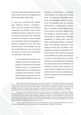preensão da sexualidade através do prisma                      Contrária ao essencialismo, a concepção
da dominação masculina e da hegemonia da                       construcionista – ou a teoria da construção
heterossexualidade3 (JOCA, 2009).                              social – no campo da sexualidade, baseia-
                                                               se em uma abordagem histórica, no senti-
É o que vem acontecendo com lésbicas,
                                                               do de compreendê-la como um construto
gays, bissexuais, travestis e transexuais -
                                                               sócio-histórico e cultural, pois “a sexuali-
LGBT a partir dos processos de produção e
                                                               dade é construída de forma diferente atra-
reprodução da homofobia , fonte de desi-
                                  4
                                                               vés da cultura e do tempo” (PARKER, 2001).
gualdades de direitos e obstáculo à vivência
                                                               Na perspectiva pós-estruturalista, o que
e convivência harmoniosa com a diversida-
                                                               está em jogo é o embate entre a associação
de sexual. A homofobia em nossa sociedade
                                                               sexo/gênero, ou melhor, entre o sexo bio-
tem ocasionado profundas desigualdades e
                                                               lógico e identidade de gênero e orientação
violências configuradas numa linha tênue
                                                               sexual. Essa distinção apresenta-se ainda
de preconceitos e discriminações, que vão
                                                               bastante confusa, pois os conflitos e desi-
das manifestações mais sutis do cotidiano
                                                               gualdades decorrentes da homofobia conti-
aos perversos crimes contra homossexuais
                                                               nuam presentes nos mais diversos espaços
em todo o Brasil. Para Borrillo,
                                                               de sociabilidade dos sujeitos, de modo que,
                                                               no âmbito da educação formal, as escolas                   14
       (…) como toda forma de exclusão, a ho-
                                                               brasileiras e os/as profissionais da educação
       mofobia não se limita a constatar as di-
                                                               têm demonstrado bastante dificuldade em
       ferenças: ela interpreta e tira conclusões
                                                               estabelecer relações sociais positivas com
       materiais. Assim, se o homossexual é
                                                               os jovens LGBT, configurando um cenário de
       culpado do pecado, sua condenação mo-
                                                               práticas discriminatórias5 de violação/nega-
       ral aparece como necessária e a purifi-
                                                               ção de um direito constitucional fundamen-
       cação pelo fogo inquisitorial é uma con-
                                                               tal: a educação.
       sequência lógica (BORRIllO, 2009, p. 18).


3        Butler (2001), referindo-se ao que chama, no campo do sexual, de imperativo heterossexual, ressalta que
“esta matriz excludente pela qual os sujeitos são formados exige, pois, a produção simultânea de um domínio
de seres abjetos, aqueles que ainda não são ‘sujeitos’ mas que formam o exterior constitutivo, relativamente ao
domínio do sujeito (…). Neste sentido, o sujeito é construído através da força da exclusão e da abjeção (…). A
formação de um sujeito exige uma identificação com o fantasma normativo do sexo” (Butler, 2001, p. 155-156).
4        Termo comumente utilizado para definir o medo, o desprezo, a desconfiança e a aversão em relação à
homossexualidade e às pessoas homossexuais ou identificadas como tais. A homofobia não diz respeito apenas
ao universo variado de manifestações psicológicas negativas em relação à homossexualidade. Ela está na base de
preconceitos, discriminações e violências contra lésbicas, gays, bissexuais, travestis e transexuais e todas as pessoas
cujas sexualidades ou expressão de gênero não se dão em conformidade com a heteronormatividade e as normas de
gênero (CARVALHO, ANDRADE & JUNQUEIRA, 2009, p. 24).
5      Lionço e Diniz (2009) entendem práticas discriminatórias “como a valorização das diferenças de modo a
promover desigualdades ou prejuízos para as partes desqualificadas” (LIONÇO e DINIZ, 2009).
 