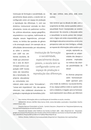 Instituição de formação e sociabilidade, es-               RO, 1997; LOIOLA, 2005; JOCA, 2008, entre
pecialmente dos/as jovens, a escola tem se                 outros).
configurado como um espaço de produção
e reprodução das diferenças. E, com sua                    Vale lembrar que na década de 1980, com o
dinâmica institucional centrada no disci-                  surgimento da Aids, outras questões sobre a
plinamento, insiste em padronizar currícu-                 sexualidade foram incorporadas ao cenário
los, práticas educativas, espaço geográfico,               educacional. No entanto, a discussão sobre
arquitetônico e os sujeitos, reafirmando as                a sexualidade na escola parece não romper
relações sexuais hegemônicas, principal-                   com a lógica até então empreendida, pois a
mente, no âmbito das questões de gênero                    abordagem educativa concentrou-se em uma
e de orientação sexual. Um exemplo são as                  perspectiva cada vez mais biológica, voltada
dificuldades demonstradas por educadores/                  ao repasse de informações sobre saúde e pre-
as sobre o convívio                                                                  venção, rejeitando ou
com LGBT nos am-                  Instituição de formação                            ignorando as subjeti-
bientes escolares, de                  e sociabilidade,                              vidades dos desejos e
modo que preconcei-                 especialmente dos/as                             prazeres      implicados
tos e atos de discri-              jovens, a escola tem se                           na vivência das diver-
minação contra a po-                                                                 sas possibilidades do       15
                                    configurado como um
pulação LGBT muitas                                                                  sexual.
                                    espaço de produção e
vezes são naturaliza-
dos e banalizados. Os
                                reprodução das diferenças.                           As diversas pesquisas
próprios educadores/                                                                 sobre homossexuali-
as, comumente, con-                                                                  dade6 apontam para
sideram estes casos como “brincadeiras”,                   uma tríade da violência: rua-escola-família.
“coisas sem importância”. Daí, não apenas                  A rua, espaço público onde os sujeitos exer-
silenciam, mas colaboram ativamente na                     cem a cidadania, é negada para os homosse-
produção e reprodução da homofobia (LOU-                   xuais expressarem seus afetos, por diferirem


6       Para maiores informações sobre as manifestações de homofobia na escola, consultar:
       ABRAMOVAY, Miriam; CASTRO, Mary Garcia; SILVA, Lorena Bernadete. Juventudes e Sexualidade. Brasília:
UNESCO Brasil, 2004.
         Pesquisa Nacional Diversidade na Escola - Sumário Executivo. (Disponível em: http://www.fpabramo.org.
br/o-que-fazemos/pesquisas-de-opiniao-publica).
         Panorama dos Estudos sobre Violência nas Escolas no Brasil: 1980 – 2009. (Disponível em: http://www.
google.com.br/search?q=Panorama+dos+Estudos+sobre+Viol%C3%AAncia+nas+Esclas+no+Brasil%3A+1980+%E2%80
%93+2009.&btnG=Pesquisar&hl=pt-R&source=hp&aq=f&aqi=&aql=& oq=
        Política, Direitos, Violência e Homossexualidade (Disponível em: http://www.clam.org.br/publiqu)
 